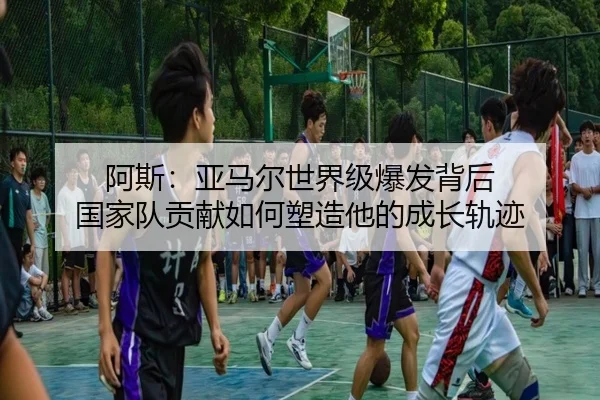 阿斯:亚马尔世界级爆发背后 国家队贡献如何塑造他的成长轨迹